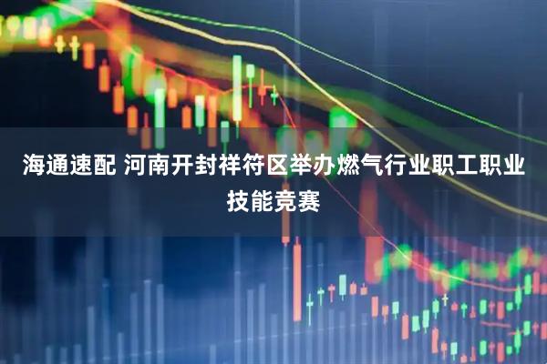 海通速配 河南开封祥符区举办燃气行业职工职业技能竞赛