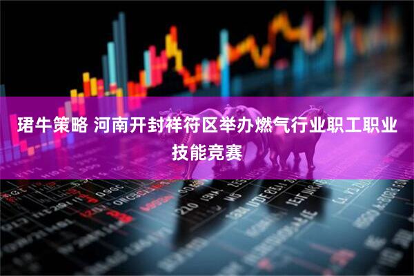 珺牛策略 河南开封祥符区举办燃气行业职工职业技能竞赛