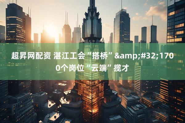 超昇网配资 湛江工会“搭桥”&#32;1700个岗位“云端”揽才
