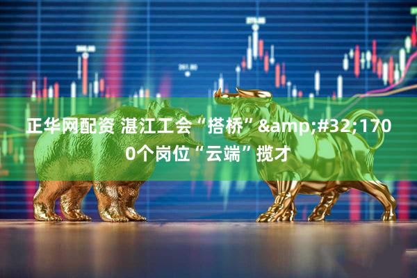 正华网配资 湛江工会“搭桥”&#32;1700个岗位“云端”揽才