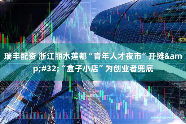 瑞丰配资 浙江丽水莲都“青年人才夜市”开摊&#32;“盒子小店”为创业者兜底