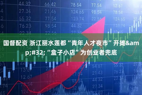 国督配资 浙江丽水莲都“青年人才夜市”开摊&#32;“盒子小店”为创业者兜底