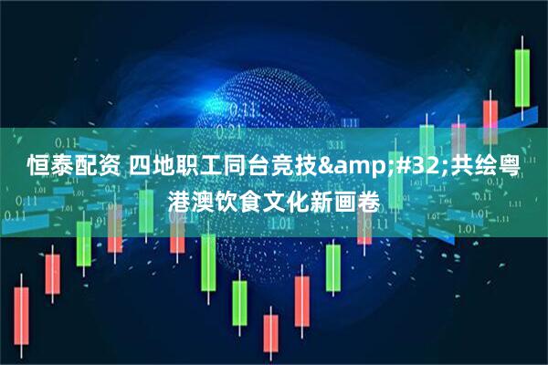 恒泰配资 四地职工同台竞技&#32;共绘粤港澳饮食文化新画卷