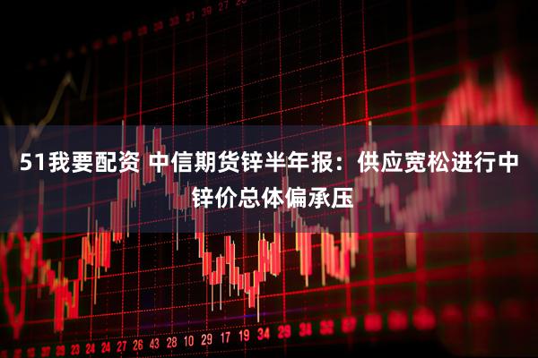 51我要配资 中信期货锌半年报：供应宽松进行中 锌价总体偏承压