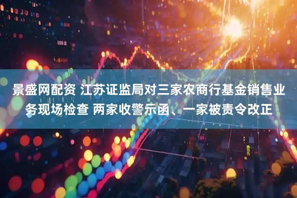 景盛网配资 江苏证监局对三家农商行基金销售业务现场检查 两家收警示函、一家被责令改正