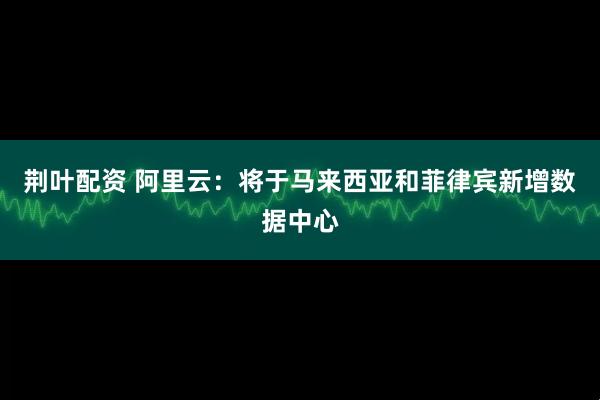 荆叶配资 阿里云：将于马来西亚和菲律宾新增数据中心