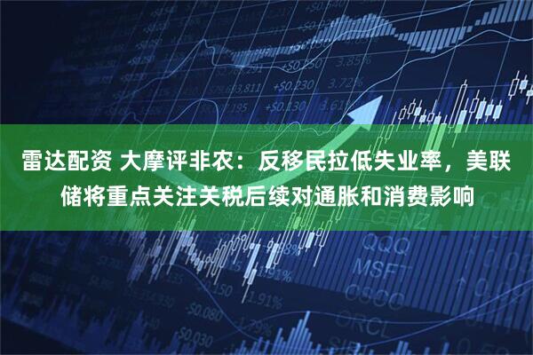 雷达配资 大摩评非农：反移民拉低失业率，美联储将重点关注关税后续对通胀和消费影响