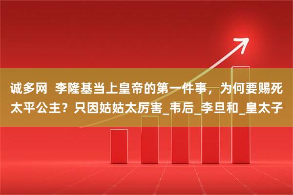 诚多网  李隆基当上皇帝的第一件事，为何要赐死太平公主？只因姑姑太厉害_韦后_李旦和_皇太子