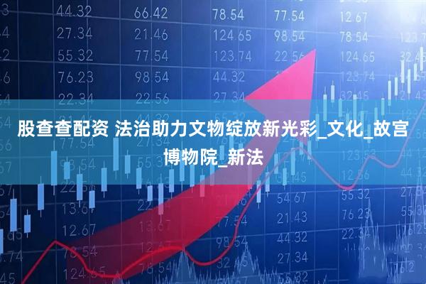 股查查配资 法治助力文物绽放新光彩_文化_故宫博物院_新法