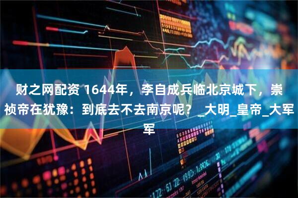 财之网配资 1644年，李自成兵临北京城下，崇祯帝在犹豫：到底去不去南京呢？_大明_皇帝_大军