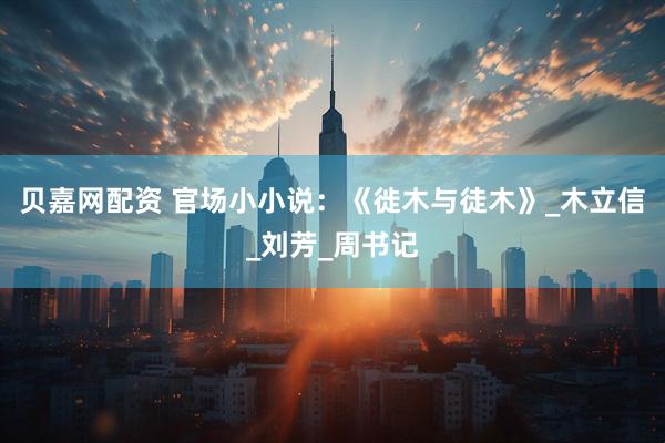 贝嘉网配资 官场小小说：《徙木与徒木》_木立信_刘芳_周书记