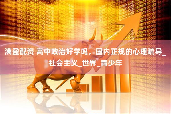 满盈配资 高中政治好学吗，国内正规的心理疏导_社会主义_世界_青少年