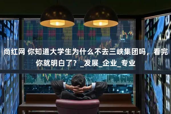 尚红网 你知道大学生为什么不去三峡集团吗，看完你就明白了？_发展_企业_专业