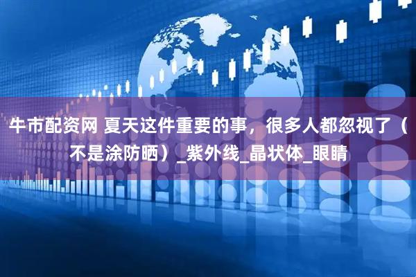 牛市配资网 夏天这件重要的事，很多人都忽视了（不是涂防晒）_紫外线_晶状体_眼睛