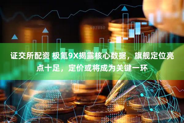 证交所配资 极氪9X揭露核心数据，旗舰定位亮点十足，定价或将成为关键一环