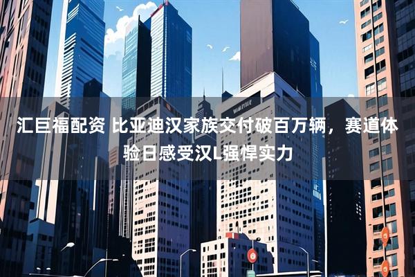 汇巨福配资 比亚迪汉家族交付破百万辆，赛道体验日感受汉L强悍实力