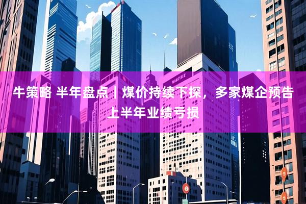 牛策略 半年盘点｜煤价持续下探，多家煤企预告上半年业绩亏损