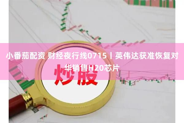 小番茄配资 财经夜行线0715丨英伟达获准恢复对华销售H20芯片