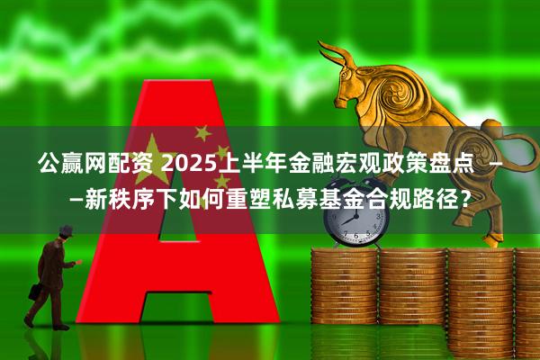 公赢网配资 2025上半年金融宏观政策盘点  ——新秩序下如何重塑私募基金合规路径？