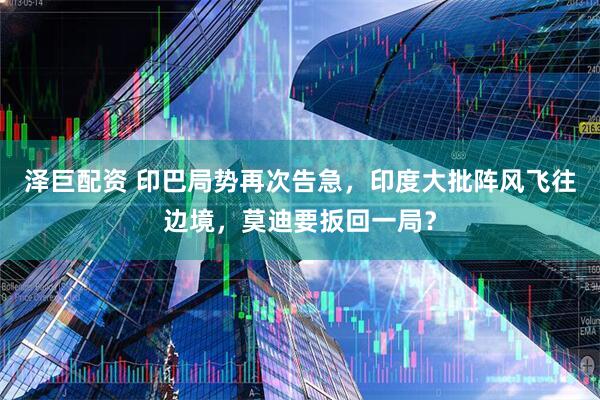 泽巨配资 印巴局势再次告急，印度大批阵风飞往边境，莫迪要扳回一局？