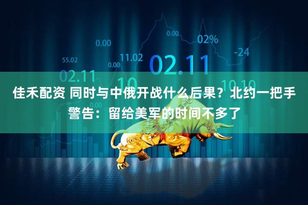佳禾配资 同时与中俄开战什么后果？北约一把手警告：留给美军的时间不多了