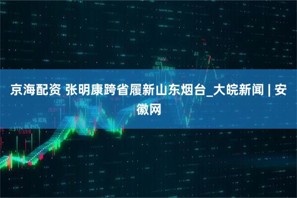 京海配资 张明康跨省履新山东烟台_大皖新闻 | 安徽网