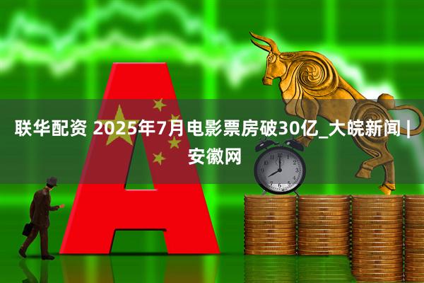 联华配资 2025年7月电影票房破30亿_大皖新闻 | 安徽网
