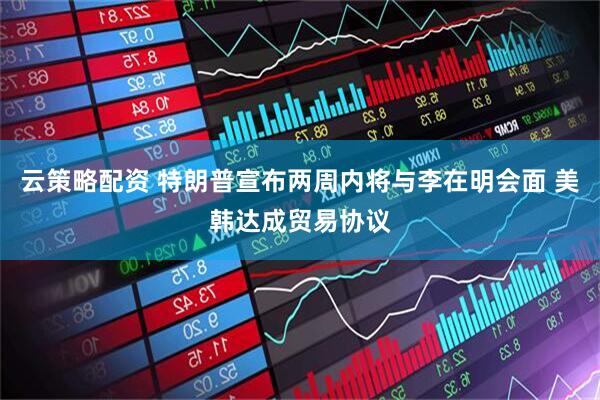 云策略配资 特朗普宣布两周内将与李在明会面 美韩达成贸易协议