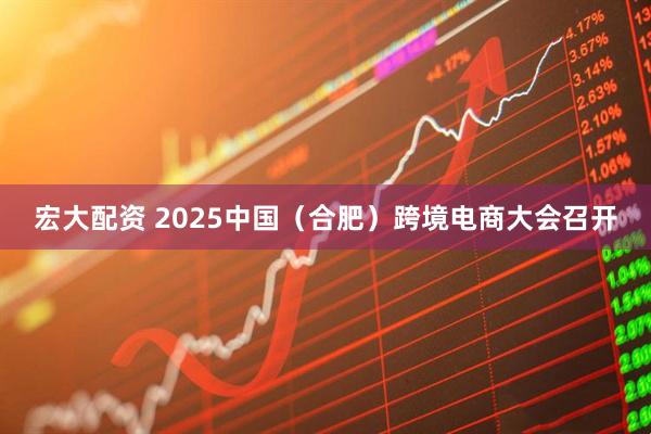 宏大配资 2025中国（合肥）跨境电商大会召开