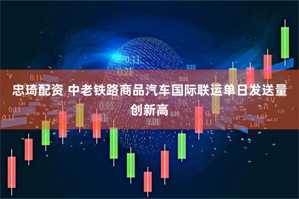 忠琦配资 中老铁路商品汽车国际联运单日发送量创新高