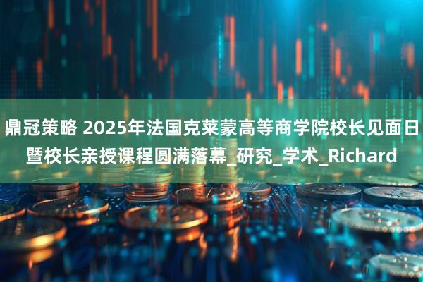 鼎冠策略 2025年法国克莱蒙高等商学院校长见面日暨校长亲授课程圆满落幕_研究_学术_Richard