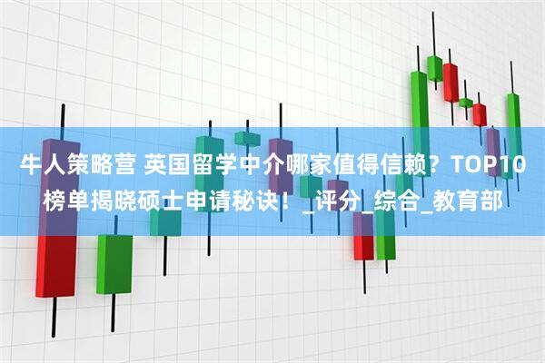 牛人策略营 英国留学中介哪家值得信赖？TOP10榜单揭晓硕士申请秘诀！_评分_综合_教育部