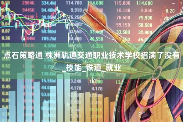 点石策略通 株洲轨道交通职业技术学校招满了没有_技能_铁道_就业