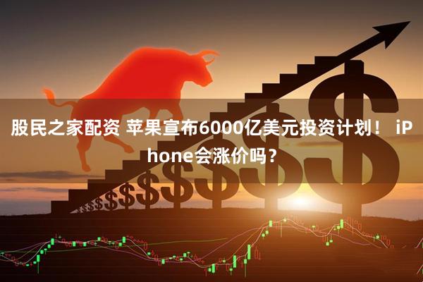 股民之家配资 苹果宣布6000亿美元投资计划！ iPhone会涨价吗？