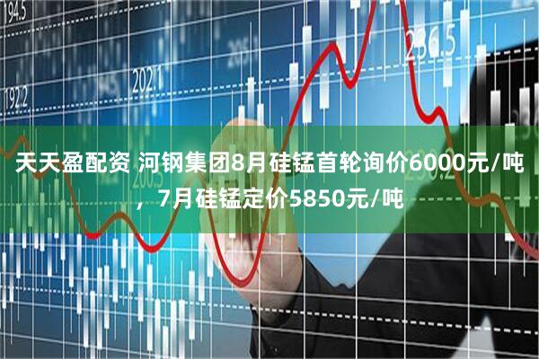 天天盈配资 河钢集团8月硅锰首轮询价6000元/吨，7月硅锰定价5850元/吨