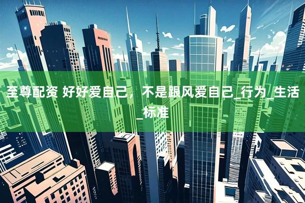至尊配资 好好爱自己，不是跟风爱自己_行为_生活_标准