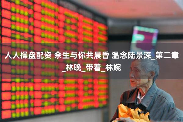 人人操盘配资 余生与你共晨昏 温念陆景深_第二章_林晚_带着_林婉