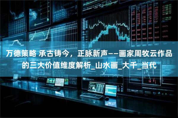 万德策略 承古铸今，正脉新声——画家周牧云作品的三大价值维度解析_山水画_大千_当代