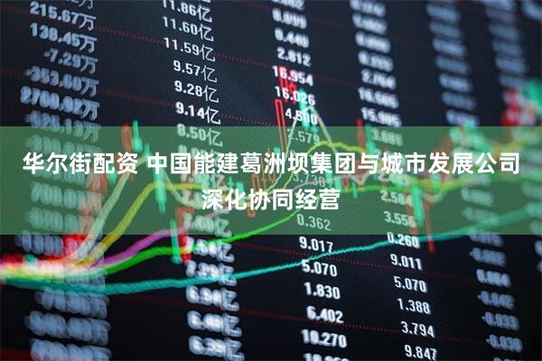 华尔街配资 中国能建葛洲坝集团与城市发展公司深化协同经营